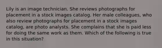 Lily is an image technician. She reviews photographs for placement in a stock images catalog. Her male colleagues, who also review photographs for placement in a stock images catalog, are photo analysts. She complains that she is paid less for doing the same work as them. Which of the following is true in this situation?