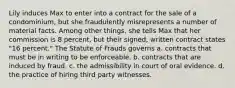 Lily induces Max to enter into a contract for the sale of a condominium, but she fraudulently misrepresents a number of material facts. Among other things, she tells Max that her commission is 8 percent, but their signed, written contract states "16 percent." The Statute of Frauds governs a. contracts that must be in writing to be enforceable. b. contracts that are induced by fraud. c. the admissibility in court of oral evidence. d. the practice of hiring third party witnesses.