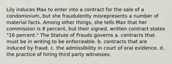 Lily induces Max to enter into a contract for the sale of a condominium, but she fraudulently misrepresents a number of material facts. Among other things, she tells Max that her commission is 8 percent, but their signed, written contract states "16 percent." The Statute of Frauds governs a. contracts that must be in writing to be enforceable. b. contracts that are induced by fraud. c. the admissibility in court of oral evidence. d. the practice of hiring third party witnesses.