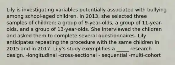 Lily is investigating variables potentially associated with bullying among school-aged children. In 2013, she selected three samples of children: a group of 9-year-olds, a group of 11-year-olds, and a group of 13-year-olds. She interviewed the children and asked them to complete several questionnaires. Lily anticipates repeating the procedure with the same children in 2015 and in 2017. Lily's study exemplifies a _____ research design. -longitudinal -cross-sectional - sequential -multi-cohort