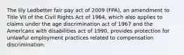 The lily Ledbetter fair pay act of 2009 (FPA), an amendment to Title VII of the Civil Rights Act of 1964, which also applies to claims under the age discrimination act of 1967 and the Americans with disabilities act of 1990, provides protection for unlawful employment practices related to compensation discrimination.