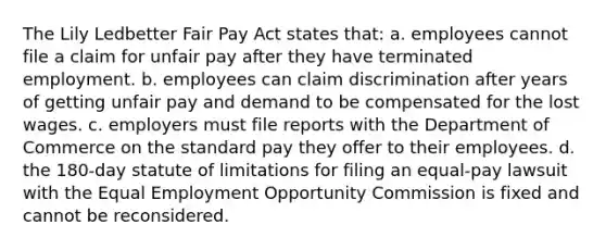 The Lily Ledbetter Fair Pay Act states that: a. employees cannot file a claim for unfair pay after they have terminated employment. b. employees can claim discrimination after years of getting unfair pay and demand to be compensated for the lost wages. c. employers must file reports with the Department of Commerce on the standard pay they offer to their employees. d. the 180-day statute of limitations for filing an equal-pay lawsuit with the Equal Employment Opportunity Commission is fixed and cannot be reconsidered.