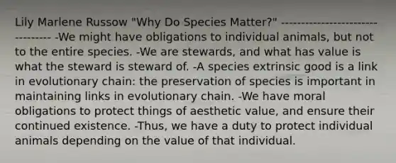 Lily Marlene Russow "Why Do Species Matter?" --------------------------------- -We might have obligations to individual animals, but not to the entire species. -We are stewards, and what has value is what the steward is steward of. -A species extrinsic good is a link in evolutionary chain: the preservation of species is important in maintaining links in evolutionary chain. -We have moral obligations to protect things of aesthetic value, and ensure their continued existence. -Thus, we have a duty to protect individual animals depending on the value of that individual.