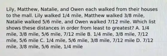 Lily, Matthew, Natalie, and Owen each walked from their houses to the mall. Lily walked 1/4 mile, Matthew walked 3/8 mile, Natalie walked 5/6 mile, and Owen walked 7/12 mile. Which list shows these distances in order from least to greatest? A. 1/4 mile, 3/8 mile, 5/6 mile, 7/12 mile B. 1/4 mile, 3/8 mile, 7/12 mile, 5/6 mile C. 1/4 mile, 5/6 mile, 3/8 mile, 7/12 mile D. 7/12 mile, 3/8 mile, 5/6 mile, 1/4 mile