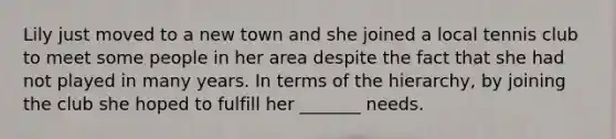 Lily just moved to a new town and she joined a local tennis club to meet some people in her area despite the fact that she had not played in many years. In terms of the hierarchy, by joining the club she hoped to fulfill her _______ needs.