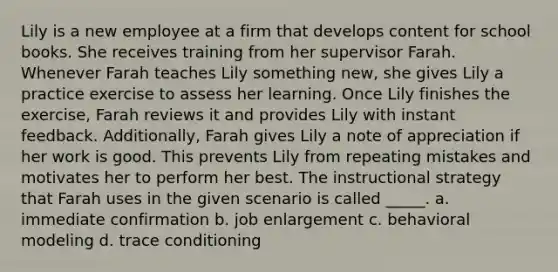 Lily is a new employee at a firm that develops content for school books. She receives training from her supervisor Farah. Whenever Farah teaches Lily something new, she gives Lily a practice exercise to assess her learning. Once Lily finishes the exercise, Farah reviews it and provides Lily with instant feedback. Additionally, Farah gives Lily a note of appreciation if her work is good. This prevents Lily from repeating mistakes and motivates her to perform her best. The instructional strategy that Farah uses in the given scenario is called _____. a. immediate confirmation b. job enlargement c. behavioral modeling d. trace conditioning