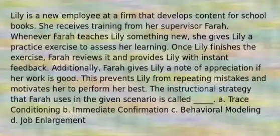 Lily is a new employee at a firm that develops content for school books. She receives training from her supervisor Farah. Whenever Farah teaches Lily something new, she gives Lily a practice exercise to assess her learning. Once Lily finishes the exercise, Farah reviews it and provides Lily with instant feedback. Additionally, Farah gives Lily a note of appreciation if her work is good. This prevents Lily from repeating mistakes and motivates her to perform her best. The instructional strategy that Farah uses in the given scenario is called _____. a. Trace Conditioning b. Immediate Confirmation c. Behavioral Modeling d. Job Enlargement