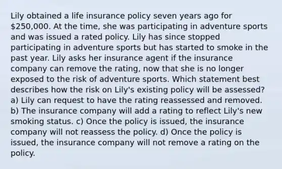 Lily obtained a life insurance policy seven years ago for 250,000. At the time, she was participating in adventure sports and was issued a rated policy. Lily has since stopped participating in adventure sports but has started to smoke in the past year. Lily asks her insurance agent if the insurance company can remove the rating, now that she is no longer exposed to the risk of adventure sports. Which statement best describes how the risk on Lily's existing policy will be assessed? a) Lily can request to have the rating reassessed and removed. b) The insurance company will add a rating to reflect Lily's new smoking status. c) Once the policy is issued, the insurance company will not reassess the policy. d) Once the policy is issued, the insurance company will not remove a rating on the policy.