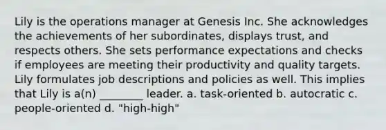 Lily is the operations manager at Genesis Inc. She acknowledges the achievements of her subordinates, displays trust, and respects others. She sets performance expectations and checks if employees are meeting their productivity and quality targets. Lily formulates job descriptions and policies as well. This implies that Lily is a(n) ________ leader. a. task-oriented b. autocratic c. people-oriented d. "high-high"