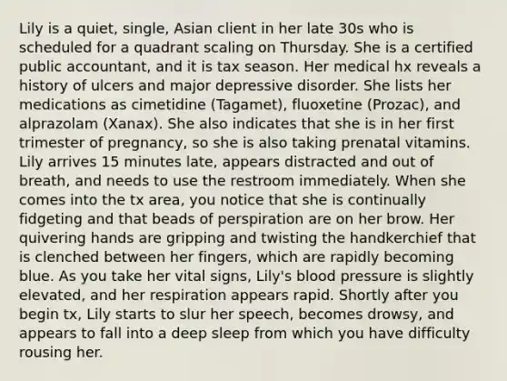 Lily is a quiet, single, Asian client in her late 30s who is scheduled for a quadrant scaling on Thursday. She is a certified public accountant, and it is tax season. Her medical hx reveals a history of ulcers and major depressive disorder. She lists her medications as cimetidine (Tagamet), fluoxetine (Prozac), and alprazolam (Xanax). She also indicates that she is in her first trimester of pregnancy, so she is also taking prenatal vitamins. Lily arrives 15 minutes late, appears distracted and out of breath, and needs to use the restroom immediately. When she comes into the tx area, you notice that she is continually fidgeting and that beads of perspiration are on her brow. Her quivering hands are gripping and twisting the handkerchief that is clenched between her fingers, which are rapidly becoming blue. As you take her vital signs, Lily's blood pressure is slightly elevated, and her respiration appears rapid. Shortly after you begin tx, Lily starts to slur her speech, becomes drowsy, and appears to fall into a deep sleep from which you have difficulty rousing her.