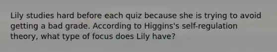 Lily studies hard before each quiz because she is trying to avoid getting a bad grade. According to Higgins's self-regulation theory, what type of focus does Lily have?