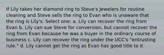 If Lily takes her diamond ring to Steve's Jewelers for routine cleaning and Steve sells the ring to Evan who is unaware that the ring is Lily's: Select one: a. Lily can recover the ring from Evan b. Lily can sue Steve for conversion, but cannot recover the ring from Evan because he was a buyer in the ordinary course of business c. Lily can recover the ring under the UCC's "entrusting rule." d. Lily cannot get the ring as Evan has good title to it