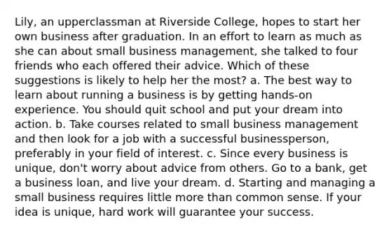 Lily, an upperclassman at Riverside College, hopes to start her own business after graduation. In an effort to learn as much as she can about small business management, she talked to four friends who each offered their advice. Which of these suggestions is likely to help her the most? a. The best way to learn about running a business is by getting hands-on experience. You should quit school and put your dream into action. b. Take courses related to small business management and then look for a job with a successful businessperson, preferably in your field of interest. c. Since every business is unique, don't worry about advice from others. Go to a bank, get a business loan, and live your dream. d. Starting and managing a small business requires little more than common sense. If your idea is unique, hard work will guarantee your success.