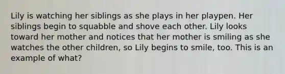 Lily is watching her siblings as she plays in her playpen. Her siblings begin to squabble and shove each other. Lily looks toward her mother and notices that her mother is smiling as she watches the other children, so Lily begins to smile, too. This is an example of what?