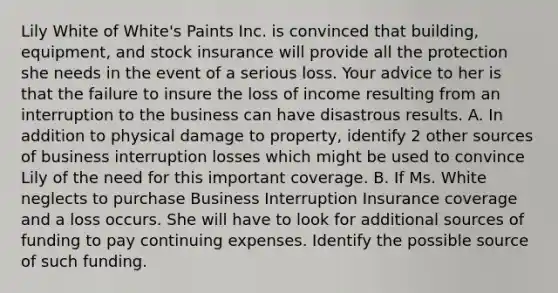 Lily White of White's Paints Inc. is convinced that building, equipment, and stock insurance will provide all the protection she needs in the event of a serious loss. Your advice to her is that the failure to insure the loss of income resulting from an interruption to the business can have disastrous results. A. In addition to physical damage to property, identify 2 other sources of business interruption losses which might be used to convince Lily of the need for this important coverage. B. If Ms. White neglects to purchase Business Interruption Insurance coverage and a loss occurs. She will have to look for additional sources of funding to pay continuing expenses. Identify the possible source of such funding.