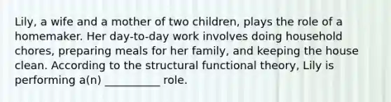 Lily, a wife and a mother of two children, plays the role of a homemaker. Her day-to-day work involves doing household chores, preparing meals for her family, and keeping the house clean. According to the structural functional theory, Lily is performing a(n) __________ role.