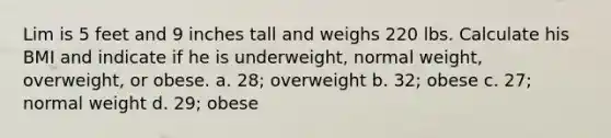 Lim is 5 feet and 9 inches tall and weighs 220 lbs. Calculate his BMI and indicate if he is underweight, normal weight, overweight, or obese. a. 28; overweight b. 32; obese c. 27; normal weight d. 29; obese