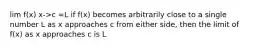 lim f(x) x->c =L if f(x) becomes arbitrarily close to a single number L as x approaches c from either side, then the limit of f(x) as x approaches c is L