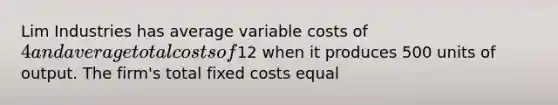 Lim Industries has average variable costs of 4 and average total costs of12 when it produces 500 units of output. The firm's total fixed costs equal