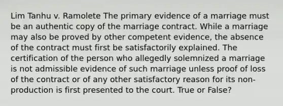 Lim Tanhu v. Ramolete The primary evidence of a marriage must be an authentic copy of the marriage contract. While a marriage may also be proved by other competent evidence, the absence of the contract must first be satisfactorily explained. The certification of the person who allegedly solemnized a marriage is not admissible evidence of such marriage unless proof of loss of the contract or of any other satisfactory reason for its non-production is first presented to the court. True or False?