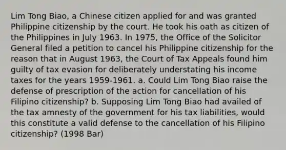 Lim Tong Biao, a Chinese citizen applied for and was granted Philippine citizenship by the court. He took his oath as citizen of the Philippines in July 1963. In 1975, the Office of the Solicitor General filed a petition to cancel his Philippine citizenship for the reason that in August 1963, the Court of Tax Appeals found him guilty of tax evasion for deliberately understating his income taxes for the years 1959-1961. a. Could Lim Tong Biao raise the defense of prescription of the action for cancellation of his Filipino citizenship? b. Supposing Lim Tong Biao had availed of the tax amnesty of the government for his tax liabilities, would this constitute a valid defense to the cancellation of his Filipino citizenship? (1998 Bar)