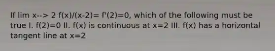 If lim x--> 2 f(x)/(x-2)= f'(2)=0, which of the following must be true I. f(2)=0 II. f(x) is continuous at x=2 III. f(x) has a horizontal tangent line at x=2