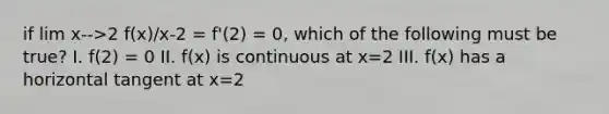 if lim x-->2 f(x)/x-2 = f'(2) = 0, which of the following must be true? I. f(2) = 0 II. f(x) is continuous at x=2 III. f(x) has a horizontal tangent at x=2