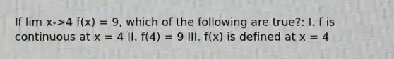 If lim x->4 f(x) = 9, which of the following are true?: I. f is continuous at x = 4 II. f(4) = 9 III. f(x) is defined at x = 4