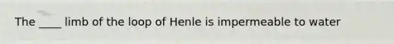 The ____ limb of the loop of Henle is impermeable to water