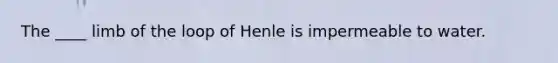 The ____ limb of the loop of Henle is impermeable to water.