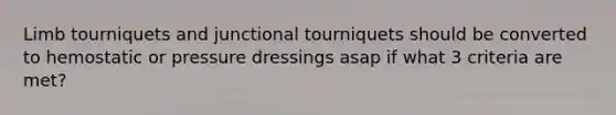 Limb tourniquets and junctional tourniquets should be converted to hemostatic or pressure dressings asap if what 3 criteria are met?