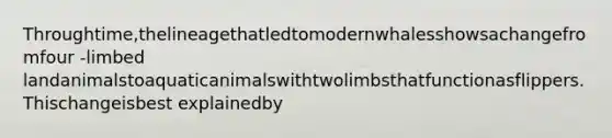 Throughtime,thelineagethatledtomodernwhalesshowsachangefromfour -limbed landanimalstoaquaticanimalswithtwolimbsthatfunctionasflippers.Thischangeisbest explainedby