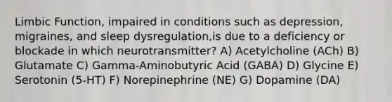 Limbic Function, impaired in conditions such as depression, migraines, and sleep dysregulation,is due to a deficiency or blockade in which neurotransmitter? A) Acetylcholine (ACh) B) Glutamate C) Gamma-Aminobutyric Acid (GABA) D) Glycine E) Serotonin (5-HT) F) Norepinephrine (NE) G) Dopamine (DA)