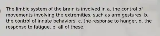 The limbic system of the brain is involved in a. the control of movements involving the extremities, such as arm gestures. b. the control of innate behaviors. c. the response to hunger. d. the response to fatigue. e. all of these.