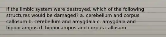 If the limbic system were destroyed, which of the following structures would be damaged? a. cerebellum and corpus callosum b. cerebellum and amygdala c. amygdala and hippocampus d. hippocampus and corpus callosum