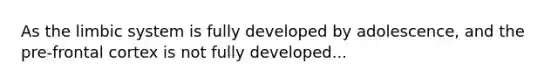 As the limbic system is fully developed by adolescence, and the pre-frontal cortex is not fully developed...