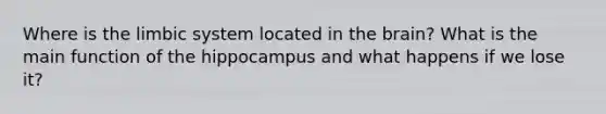Where is the limbic system located in the brain? What is the main function of the hippocampus and what happens if we lose it?