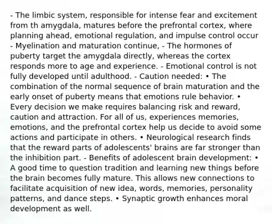 - The limbic system, responsible for intense fear and excitement from th amygdala, matures before the prefrontal cortex, where planning ahead, emotional regulation, and impulse control occur - Myelination and maturation continue, - The hormones of puberty target the amygdala directly, whereas the cortex responds more to age and experience. - Emotional control is not fully developed until adulthood. - Caution needed: • The combination of the normal sequence of brain maturation and the early onset of puberty means that emotions rule behavior. • Every decision we make requires balancing risk and reward, caution and attraction. For all of us, experiences memories, emotions, and the prefrontal cortex help us decide to avoid some actions and participate in others. • Neurological research finds that the reward parts of adolescents' brains are far stronger than the inhibition part. - Benefits of adolescent brain development: • A good time to question tradition and learning new things before the brain becomes fully mature. This allows new connections to facilitate acquisition of new idea, words, memories, personality patterns, and dance steps. • Synaptic growth enhances moral development as well.