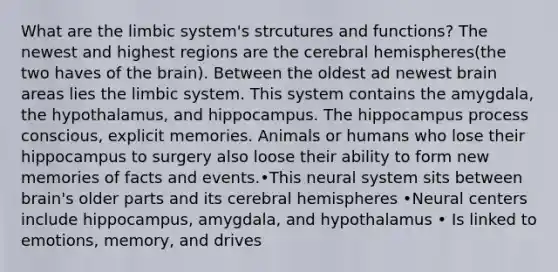 What are the limbic system's strcutures and functions? The newest and highest regions are the cerebral hemispheres(the two haves of the brain). Between the oldest ad newest brain areas lies the limbic system. This system contains the amygdala, the hypothalamus, and hippocampus. The hippocampus process conscious, explicit memories. Animals or humans who lose their hippocampus to surgery also loose their ability to form new memories of facts and events.•This neural system sits between brain's older parts and its cerebral hemispheres •Neural centers include hippocampus, amygdala, and hypothalamus • Is linked to emotions, memory, and drives