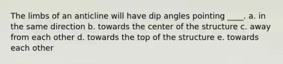 The limbs of an anticline will have dip angles pointing ____. a. in the same direction b. towards the center of the structure c. away from each other d. towards the top of the structure e. towards each other
