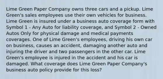 Lime Green Paper Company owns three cars and a pickup. Lime Green's sales employees use their own vehicles for business. Lime Green is insured under a business auto coverage form with Symbol 1 - Any Auto for liability coverage, and Symbol 2 - Owned Autos Only for physical damage and medical payments coverages. One of Lime Green's employees, driving his own car on business, causes an accident, damaging another auto and injuring the driver and two passengers in the other car. Lime Green's employee is injured in the accident and his car is damaged. What coverage does Lime Green Paper Company's business auto policy provide for this loss?