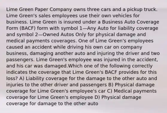 Lime Green Paper Company owns three cars and a pickup truck. Lime Green's sales employees use their own vehicles for business. Lime Green is insured under a Business Auto Coverage Form (BACF) form with symbol 1—Any Auto for liability coverage and symbol 2—Owned Autos Only for physical damage and medical payments coverages. One of Lime Green's employees caused an accident while driving his own car on company business, damaging another auto and injuring the driver and two passengers. Lime Green's employee was injured in the accident, and his car was damaged.Which one of the following correctly indicates the coverage that Lime Green's BACF provides for this loss? A) Liability coverage for the damage to the other auto and injuries to the other driver and passengers B) Physical damage coverage for Lime Green's employee's car C) Medical payments coverage for Lime Green's employee D) Physical damage coverage for damage to the other auto