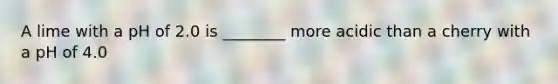 A lime with a pH of 2.0 is ________ more acidic than a cherry with a pH of 4.0