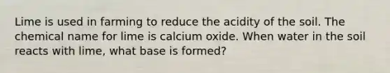 Lime is used in farming to reduce the acidity of the soil. The chemical name for lime is calcium oxide. When water in the soil reacts with lime, what base is formed?