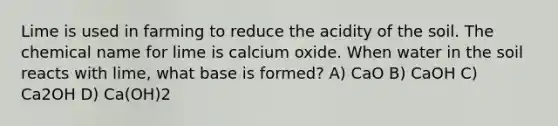 Lime is used in farming to reduce the acidity of the soil. The chemical name for lime is calcium oxide. When water in the soil reacts with lime, what base is formed? A) CaO B) CaOH C) Ca2OH D) Ca(OH)2