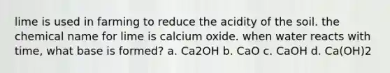 lime is used in farming to reduce the acidity of the soil. the chemical name for lime is calcium oxide. when water reacts with time, what base is formed? a. Ca2OH b. CaO c. CaOH d. Ca(OH)2