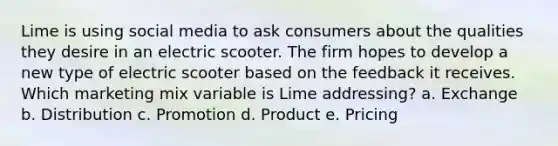 Lime is using social media to ask consumers about the qualities they desire in an electric scooter. The firm hopes to develop a new type of electric scooter based on the feedback it receives. Which marketing mix variable is Lime addressing? a. Exchange b. Distribution c. Promotion d. Product e. Pricing