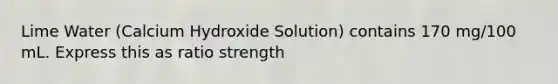 Lime Water (Calcium Hydroxide Solution) contains 170 mg/100 mL. Express this as ratio strength