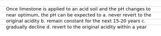 Once limestone is applied to an acid soil and the pH changes to near optimum, the pH can be expected to a. never revert to the original acidity b. remain constant for the next 15-20 years c. gradually decline d. revert to the original acidity within a year