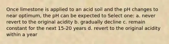 Once limestone is applied to an acid soil and the pH changes to near optimum, the pH can be expected to Select one: a. never revert to the original acidity b. gradually decline c. remain constant for the next 15-20 years d. revert to the original acidity within a year